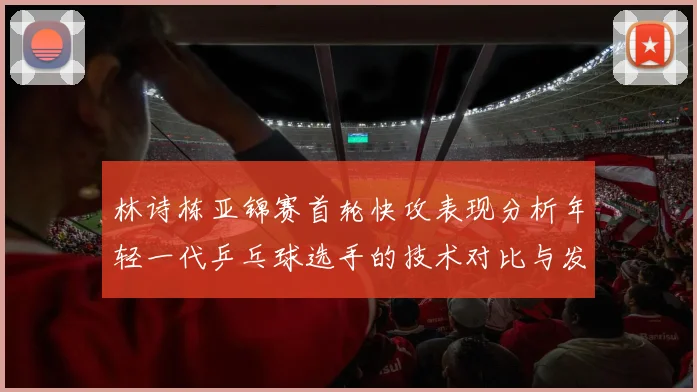 林诗栋亚锦赛首轮快攻表现分析年轻一代乒乓球选手的技术对比与发展潜力