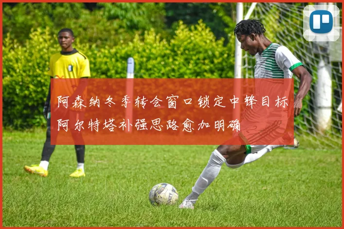 阿森纳冬季转会窗口锁定中锋目标阿尔特塔补强思路愈加明确