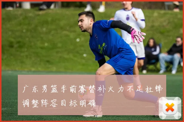 广东男篮季前赛替补火力不足杜锋调整阵容目标明确