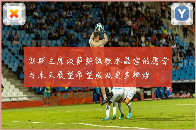 朗斯主席谈萨热执教水晶宫的愿景与未来展望希望成就更多辉煌