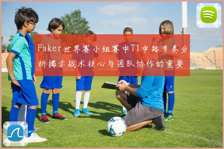 Faker世界赛小组赛中T1中路节奏分析揭示战术核心与团队协作的重要性