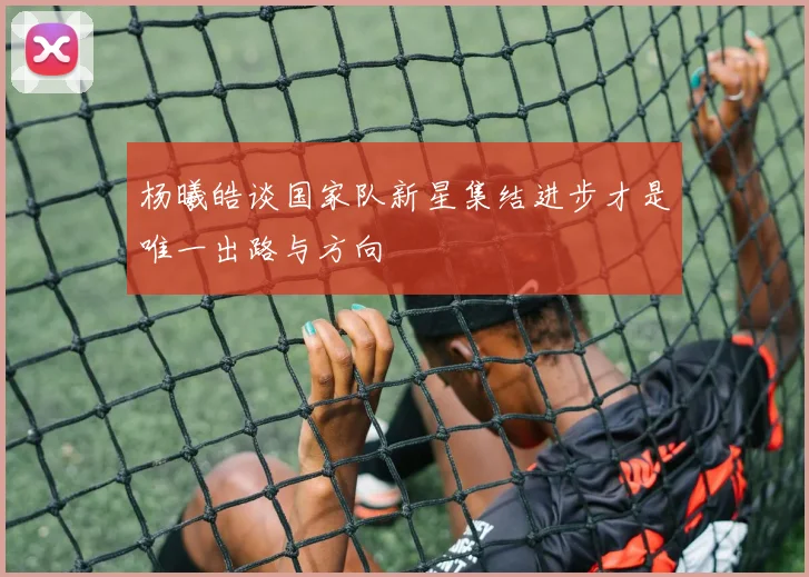 杨曦皓谈国家队新星集结进步才是唯一出路与方向