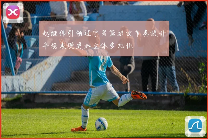 赵继伟引领辽宁男篮进攻节奏提升半场表现更加立体多元化