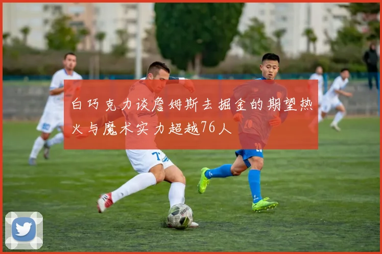 白巧克力谈詹姆斯去掘金的期望热火与魔术实力超越76人