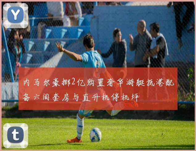 内马尔豪掷2亿购置奢华游艇抵港配备六间套房与直升机停机坪