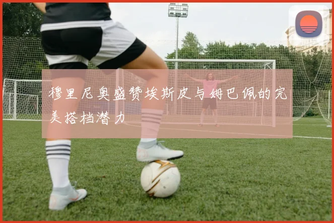 穆里尼奥盛赞埃斯皮与姆巴佩的完美搭档潜力