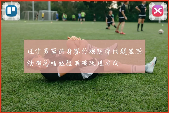 辽宁男篮热身赛外线防守问题显现杨鸣总结经验明确改进方向